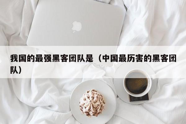 我国的最强黑客团队是（中国最历害的黑客团队）