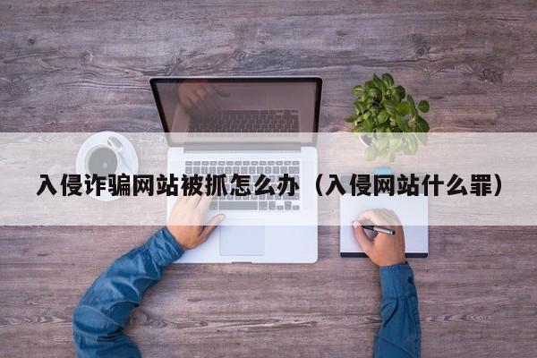 入侵诈骗网站被抓怎么办（入侵网站什么罪）