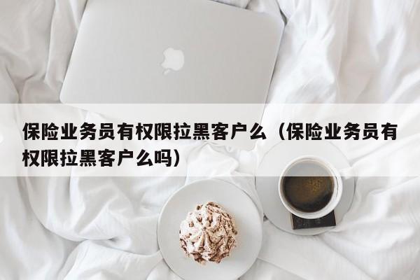 保险业务员有权限拉黑客户么（保险业务员有权限拉黑客户么吗）