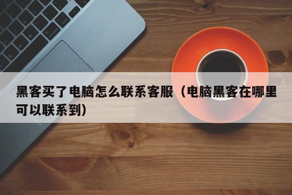 黑客买了电脑怎么联系客服（电脑黑客在哪里可以联系到）