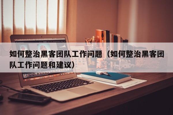 如何整治黑客团队工作问题（如何整治黑客团队工作问题和建议）